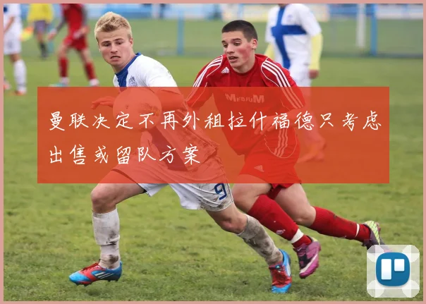 曼联决定不再外租拉什福德只考虑出售或留队方案