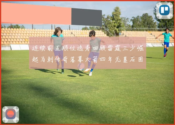 连续前五顺位选秀回顾雷霆三少崛起马刺传奇落幕火箭四年无基石困境