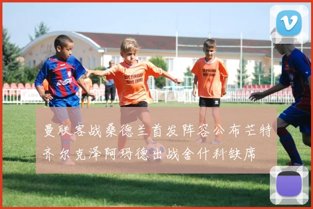 曼联客战桑德兰首发阵容公布芒特齐尔克泽阿玛德出战舍什科缺席