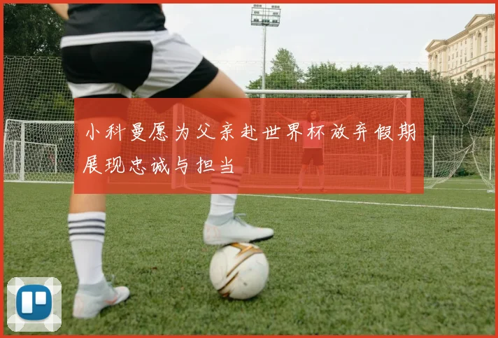 小科曼愿为父亲赴世界杯放弃假期展现忠诚与担当