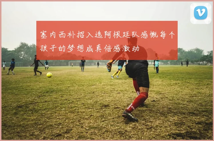 塞内西补招入选阿根廷队感慨每个孩子的梦想成真倍感激动