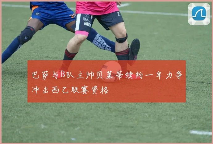 巴萨与B队主帅贝莱蒂续约一年力争冲击西乙联赛资格