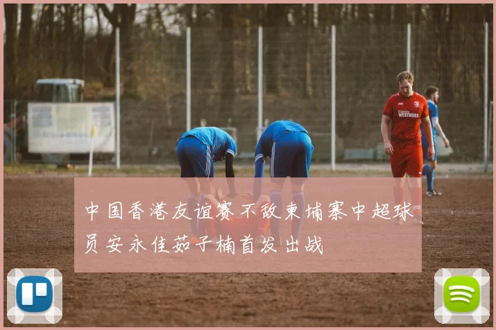 中国香港友谊赛不敌柬埔寨中超球员安永佳茹子楠首发出战