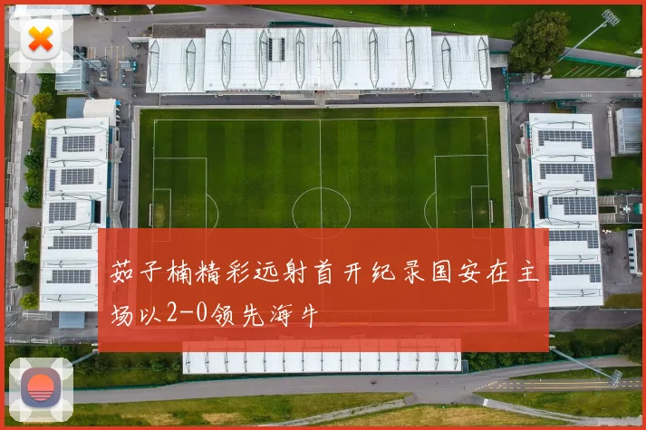 茹子楠精彩远射首开纪录国安在主场以2-0领先海牛