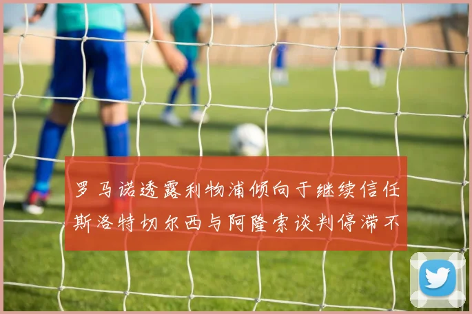 罗马诺透露利物浦倾向于继续信任斯洛特切尔西与阿隆索谈判停滞不前