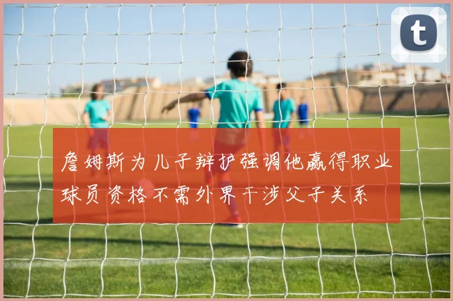 詹姆斯为儿子辩护强调他赢得职业球员资格不需外界干涉父子关系