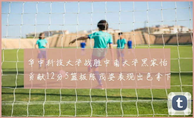 华中科技大学战胜中南大学黑家怡贡献12分5篮板陈茂姿表现出色拿下19分7篮板