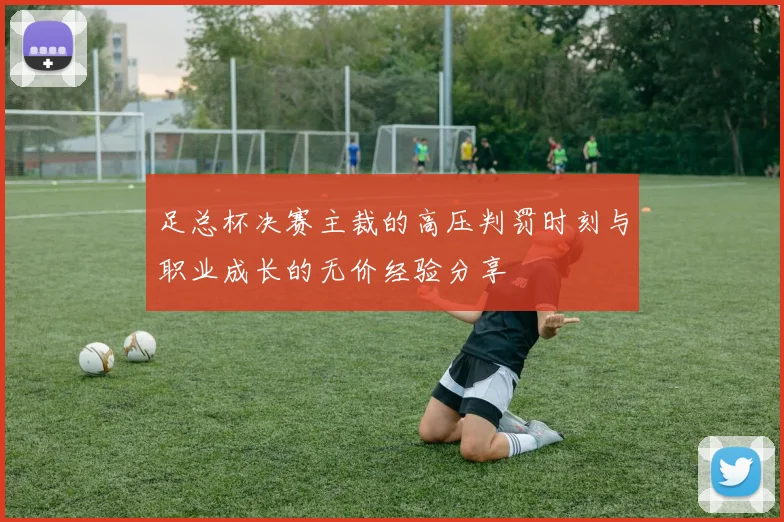足总杯决赛主裁的高压判罚时刻与职业成长的无价经验分享