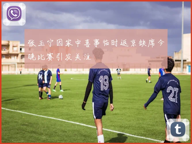 张玉宁因家中喜事临时返京缺席今晚比赛引发关注