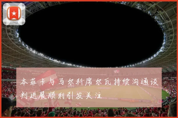 本菲卡与马尔科席尔瓦持续沟通谈判进展顺利引发关注