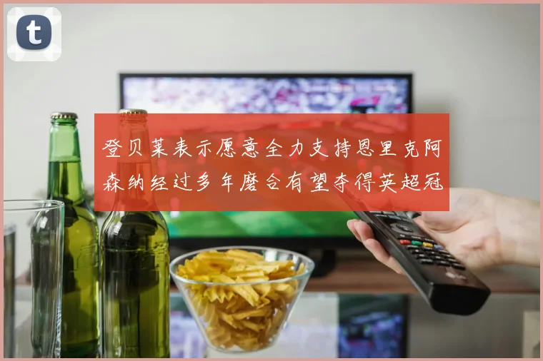 登贝莱表示愿意全力支持恩里克阿森纳经过多年磨合有望夺得英超冠军