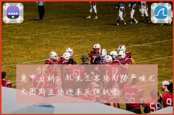 意甲分析：AC米兰客场形势严峻尤文图斯主场迎来反弹机会